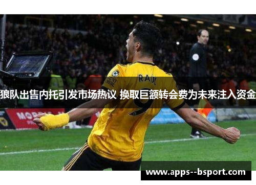 狼队出售内托引发市场热议 换取巨额转会费为未来注入资金 狼队出售内托引发市场热议 换取巨额转会费为未来注入资金
