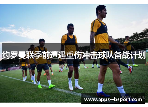 约罗曼联季前遭遇重伤冲击球队备战计划 约罗曼联季前遭遇重伤冲击球队备战计划