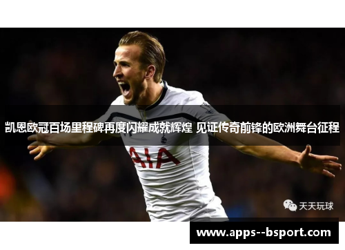 凯恩欧冠百场里程碑再度闪耀成就辉煌 见证传奇前锋的欧洲舞台征程